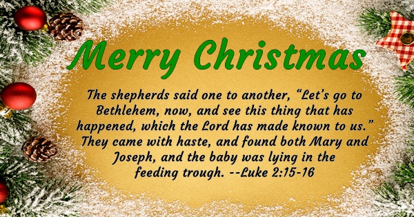 Merry Christmas - The shepherds said one to another, 'Let's go to Bethlehem, now and see this thing that has happened, which the Lord as made known to us.' They came with haste, and found both Mary and Joseph, and the baby was lying in the feeding trough. Luke 2:15-16
